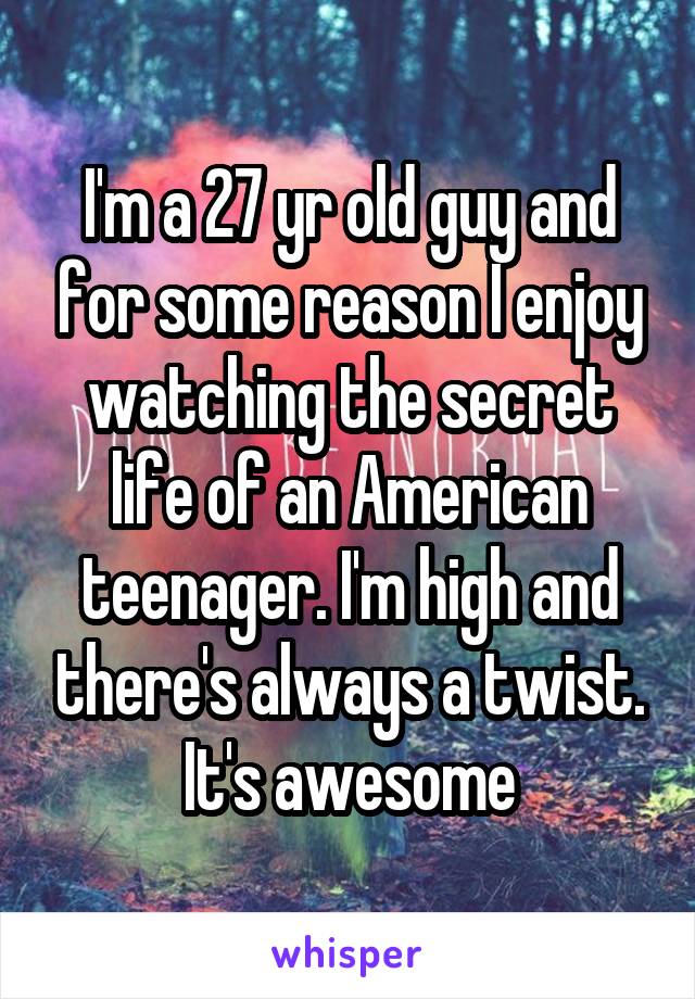 I'm a 27 yr old guy and for some reason I enjoy watching the secret life of an American teenager. I'm high and there's always a twist. It's awesome