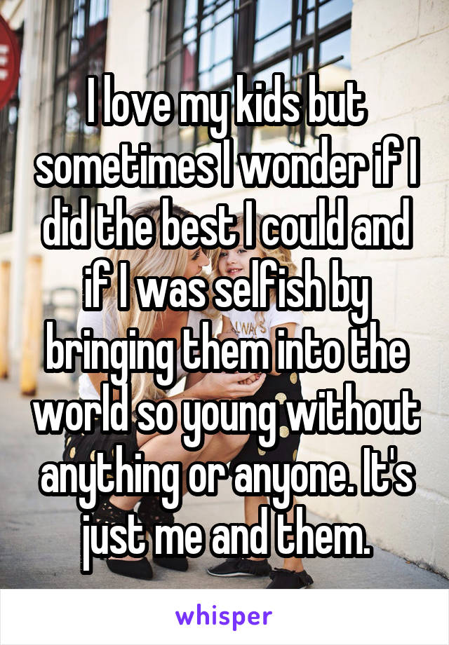 I love my kids but sometimes I wonder if I did the best I could and if I was selfish by bringing them into the world so young without anything or anyone. It's just me and them.