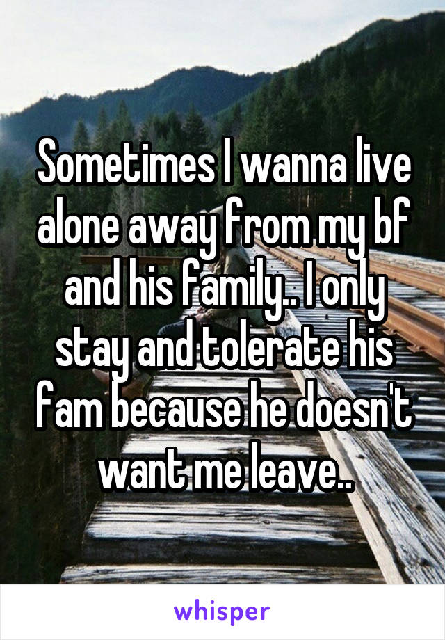 Sometimes I wanna live alone away from my bf and his family.. I only stay and tolerate his fam because he doesn't want me leave..