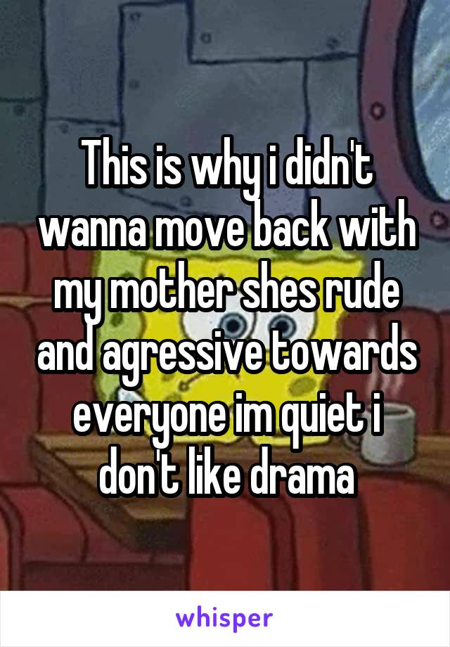 This is why i didn't wanna move back with my mother shes rude and agressive towards everyone im quiet i don't like drama