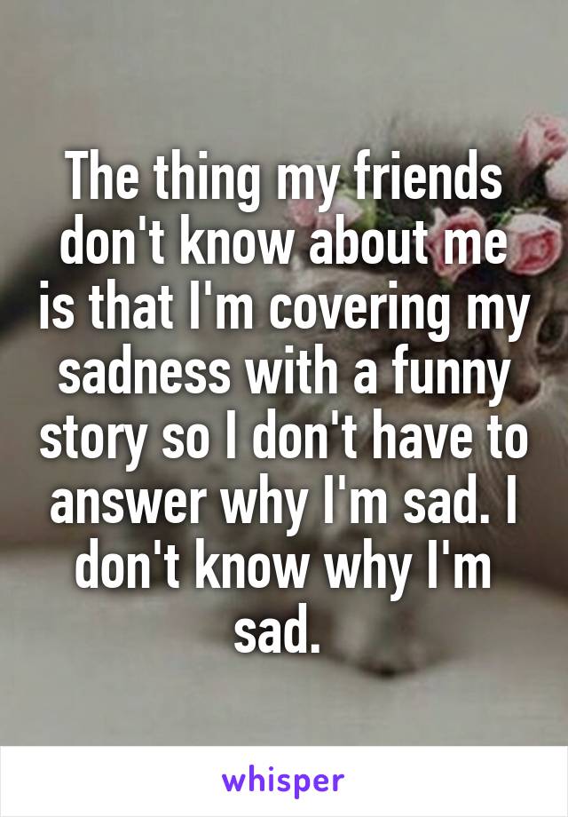 The thing my friends don't know about me is that I'm covering my sadness with a funny story so I don't have to answer why I'm sad. I don't know why I'm sad. 