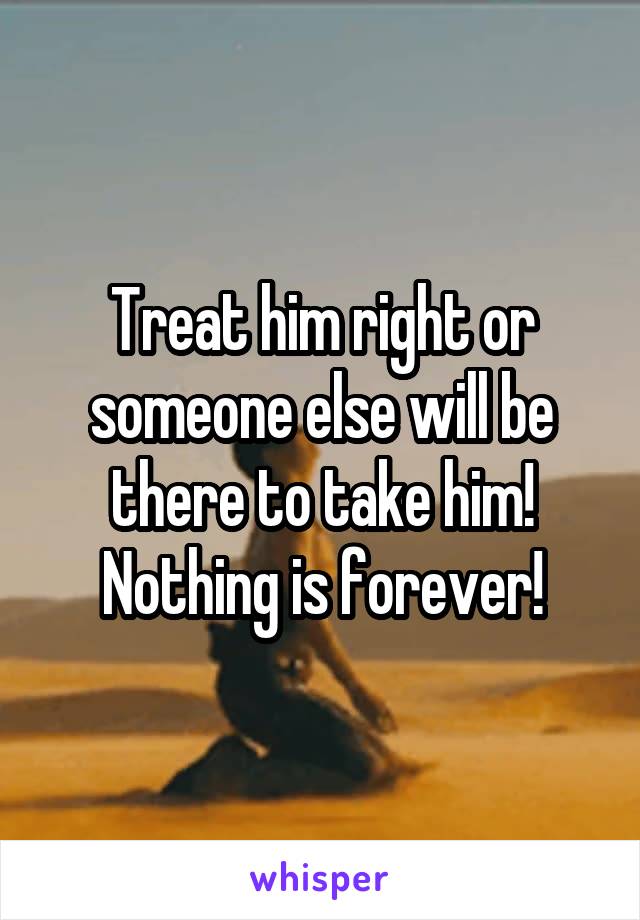 Treat him right or someone else will be there to take him! Nothing is forever!