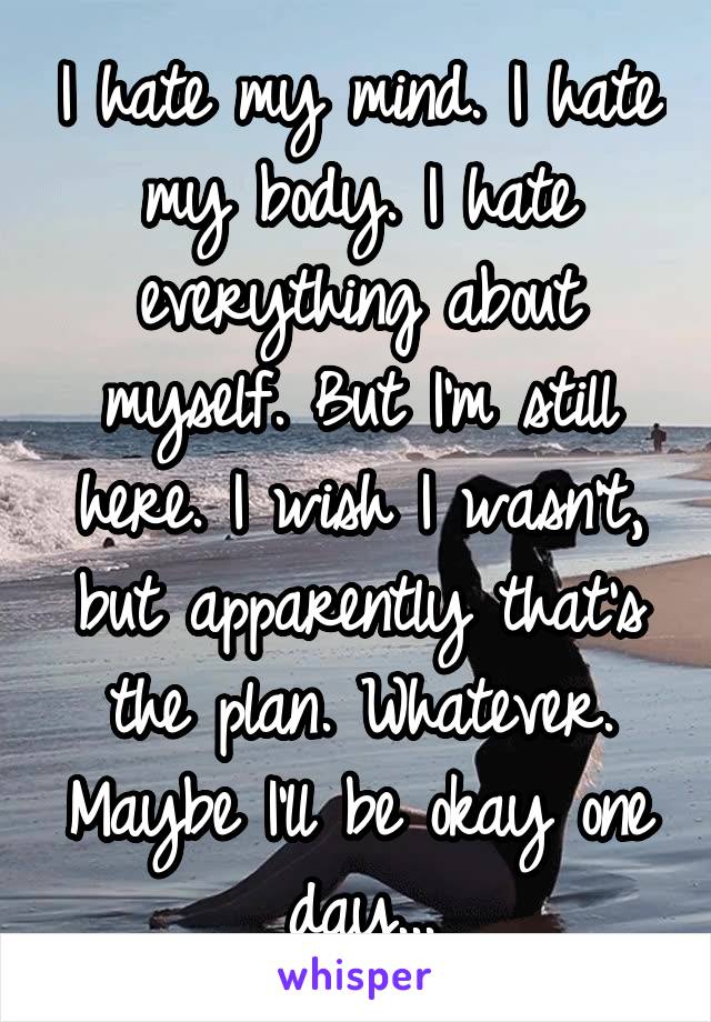 I hate my mind. I hate my body. I hate everything about myself. But I'm still here. I wish I wasn't, but apparently that's the plan. Whatever. Maybe I'll be okay one day...