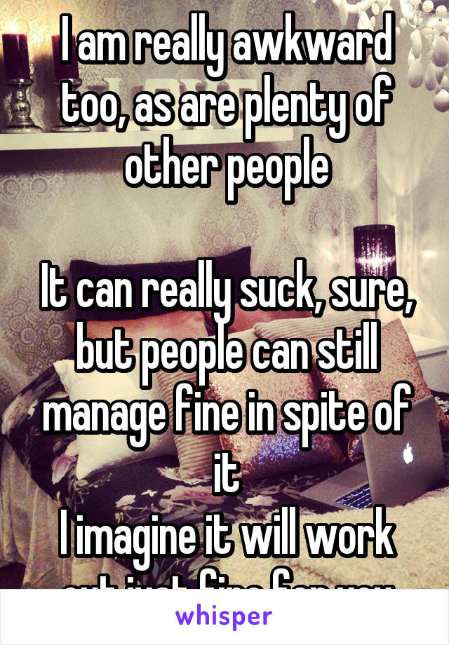 I am really awkward too, as are plenty of other people

It can really suck, sure, but people can still manage fine in spite of it
I imagine it will work out just fine for you