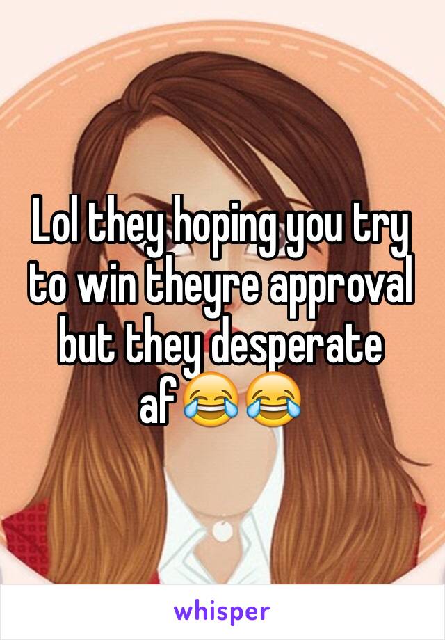 Lol they hoping you try to win theyre approval but they desperate af😂😂