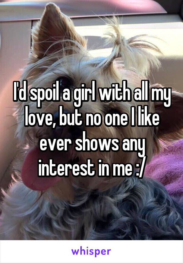 I'd spoil a girl with all my love, but no one I like ever shows any interest in me :/