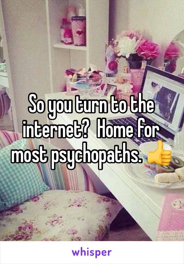 So you turn to the internet?  Home for most psychopaths. 👍