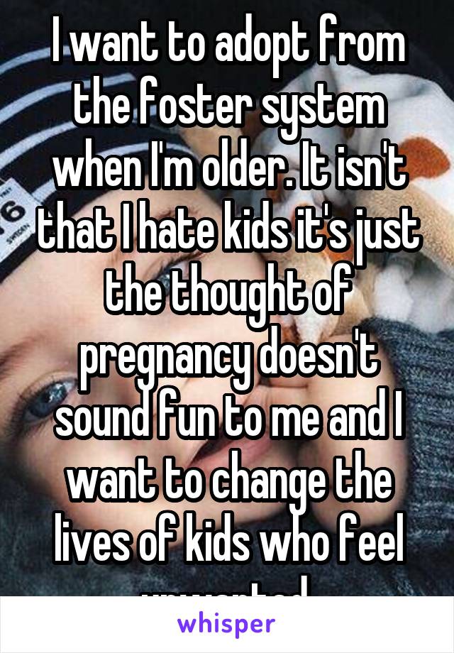 I want to adopt from the foster system when I'm older. It isn't that I hate kids it's just the thought of pregnancy doesn't sound fun to me and I want to change the lives of kids who feel unwanted 