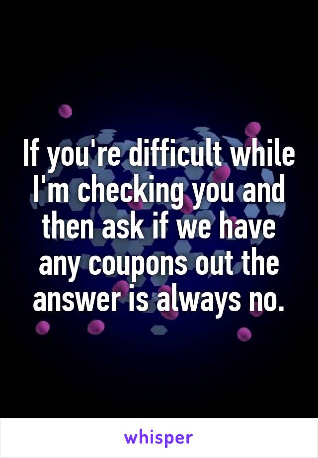 If you're difficult while I'm checking you and then ask if we have any coupons out the answer is always no.