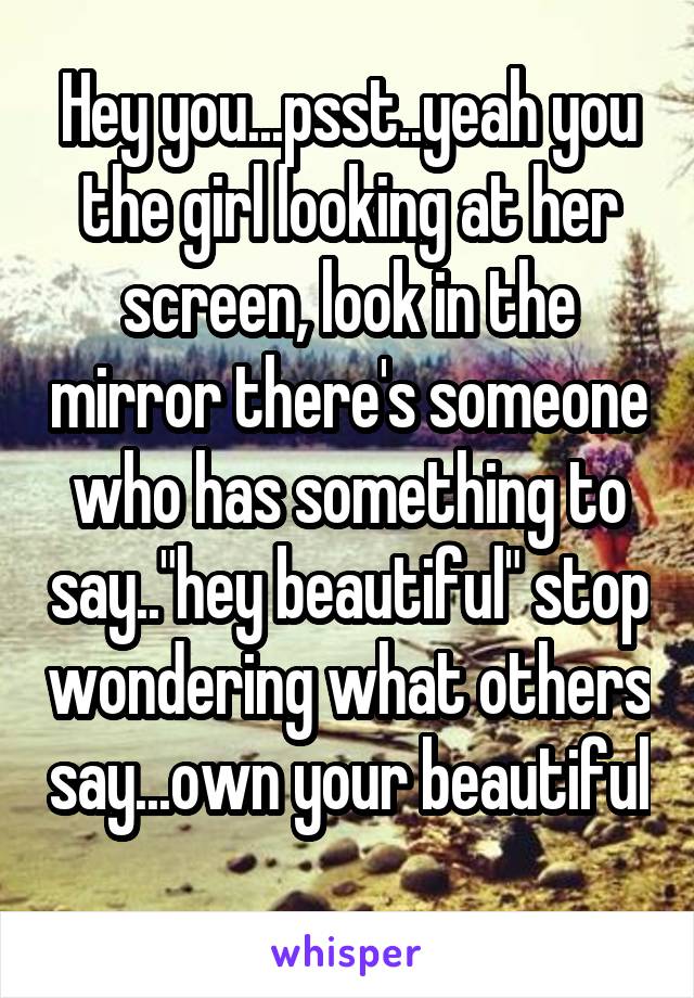 Hey you...psst..yeah you the girl looking at her screen, look in the mirror there's someone who has something to say.."hey beautiful" stop wondering what others say...own your beautiful 