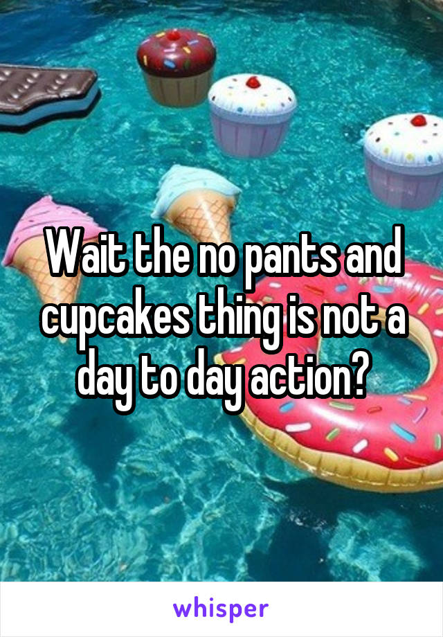 Wait the no pants and cupcakes thing is not a day to day action?