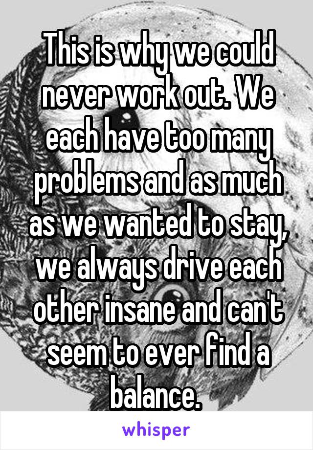 This is why we could never work out. We each have too many problems and as much as we wanted to stay, we always drive each other insane and can't seem to ever find a balance. 