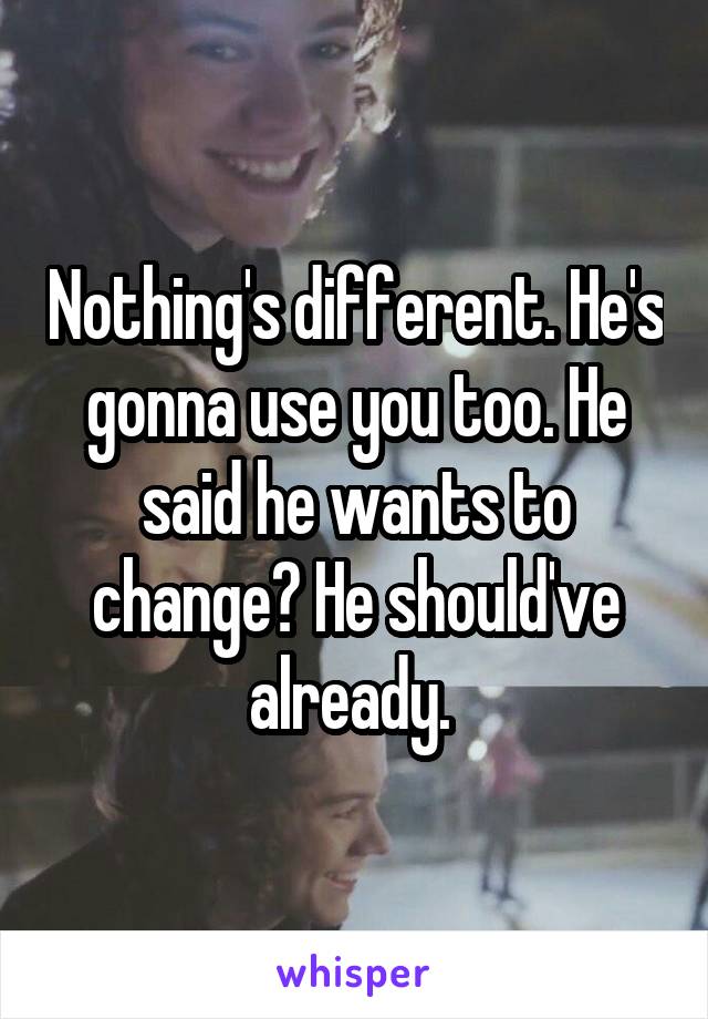 Nothing's different. He's gonna use you too. He said he wants to change? He should've already. 