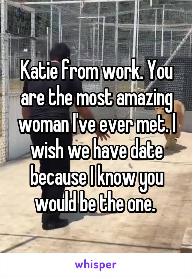 Katie from work. You are the most amazing woman I've ever met. I wish we have date because I know you would be the one. 