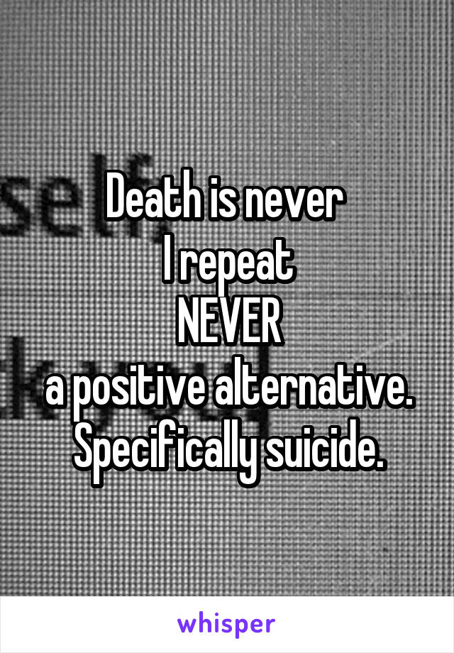 Death is never 
I repeat
NEVER
a positive alternative. Specifically suicide.