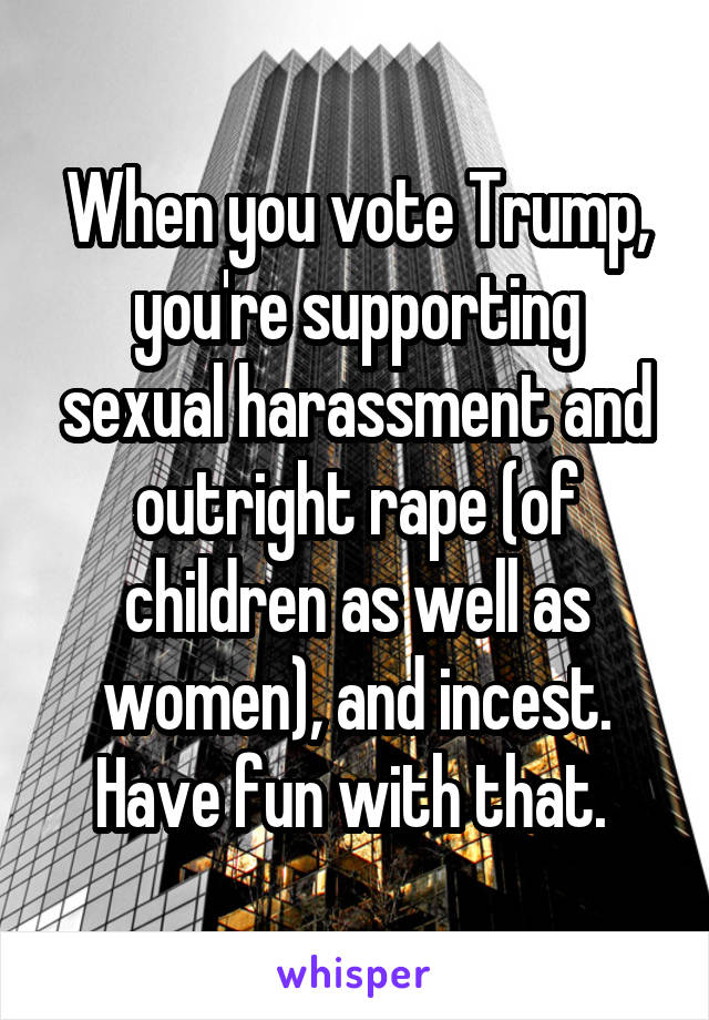 When you vote Trump, you're supporting sexual harassment and outright rape (of children as well as women), and incest. Have fun with that. 