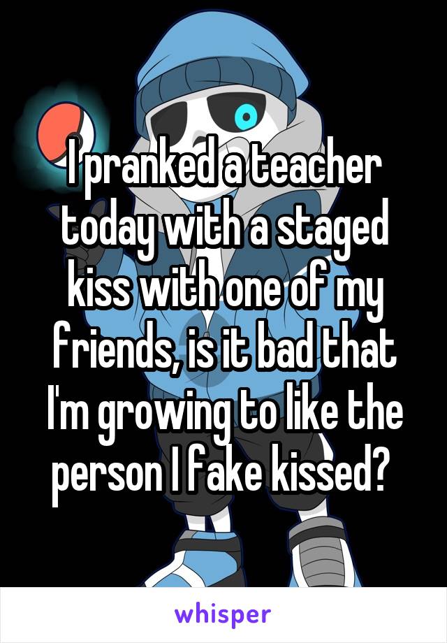 I pranked a teacher today with a staged kiss with one of my friends, is it bad that I'm growing to like the person I fake kissed? 