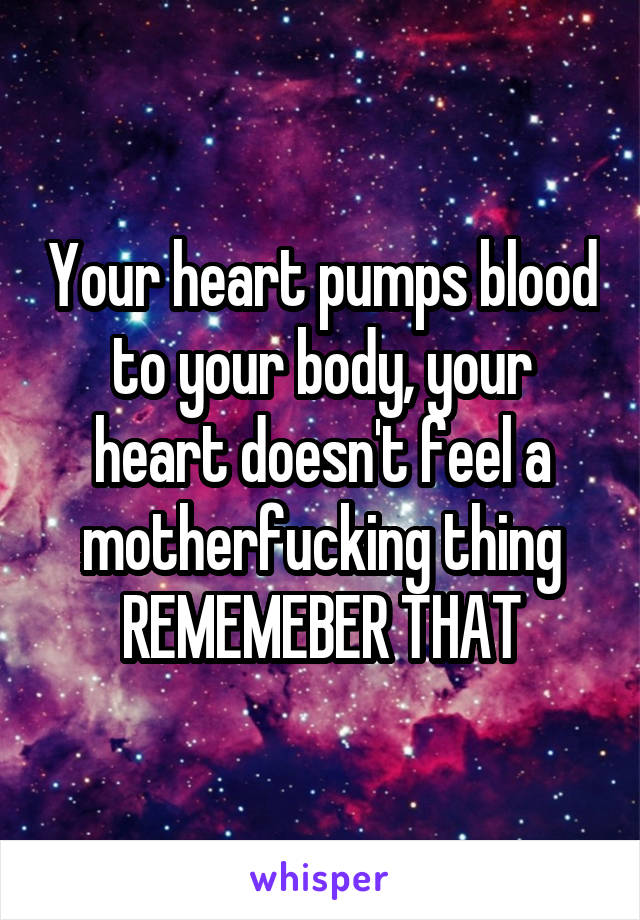 Your heart pumps blood to your body, your heart doesn't feel a motherfucking thing REMEMEBER THAT