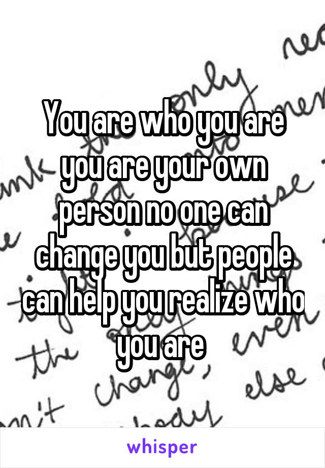 You are who you are you are your own person no one can change you but people can help you realize who you are 