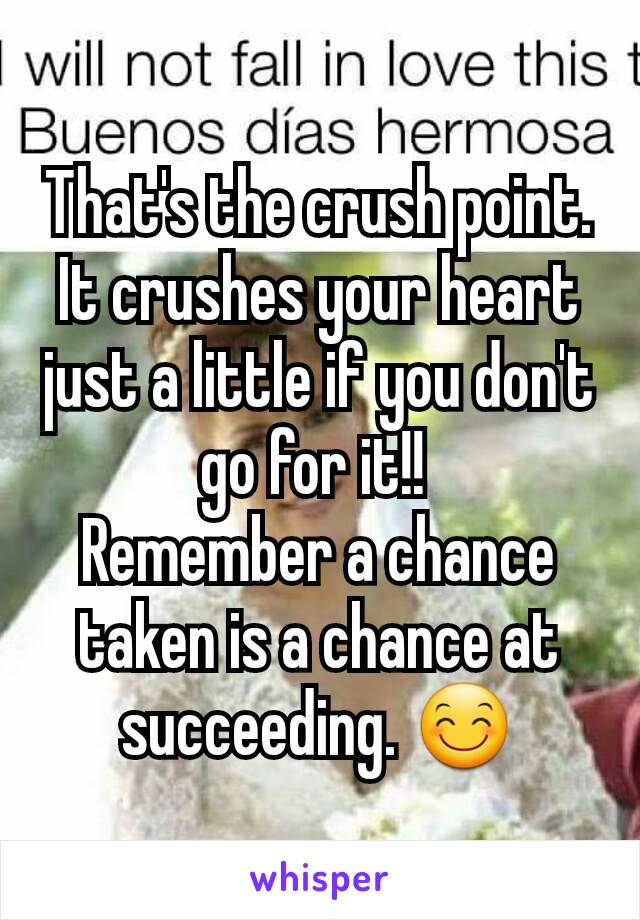 That's the crush point. It crushes your heart just a little if you don't go for it!! 
Remember a chance taken is a chance at succeeding. 😊