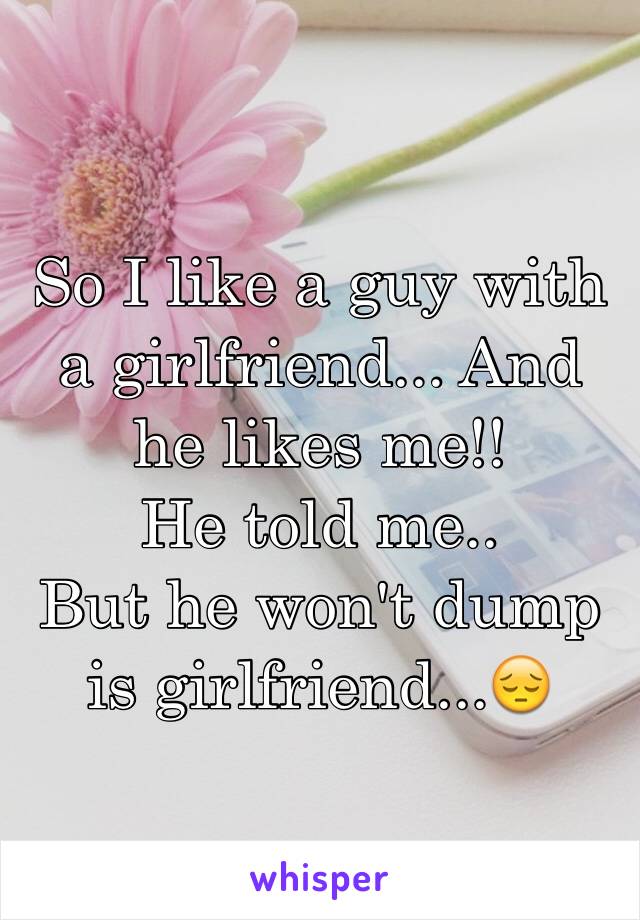 So I like a guy with a girlfriend... And he likes me!! 
He told me..
But he won't dump is girlfriend...😔