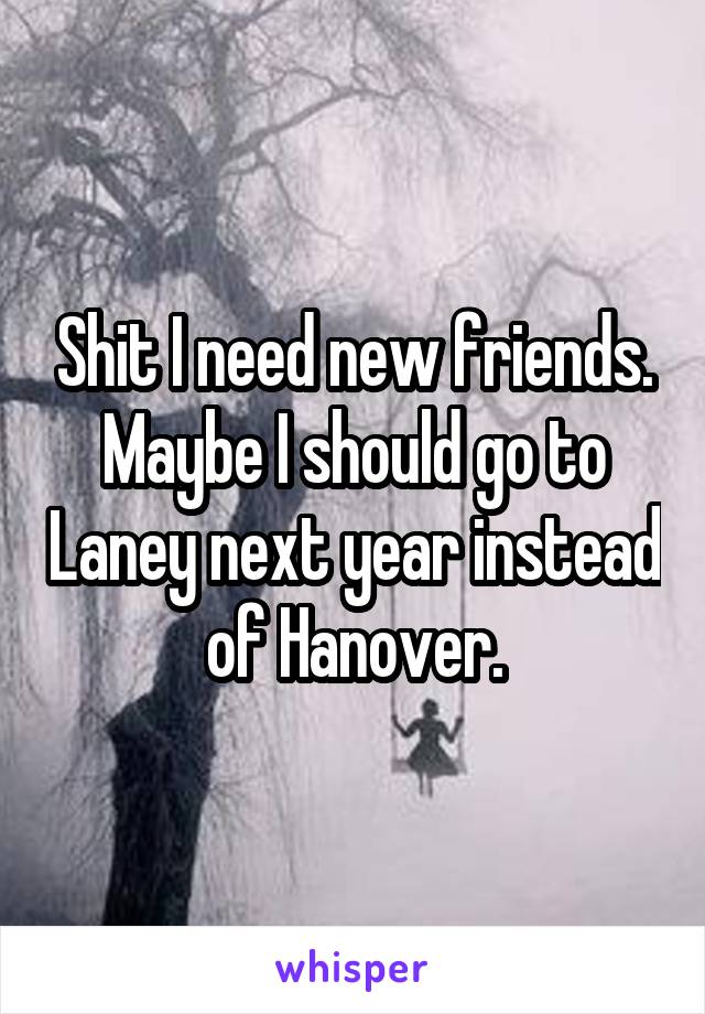 Shit I need new friends. Maybe I should go to Laney next year instead of Hanover.