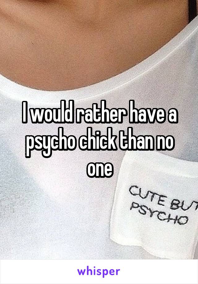 I would rather have a psycho chick than no one
