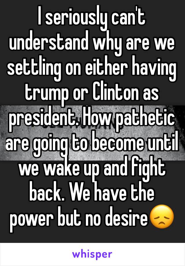 I seriously can't understand why are we settling on either having trump or Clinton as president. How pathetic are going to become until we wake up and fight back. We have the power but no desire😞