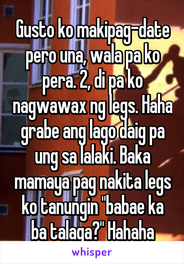 Gusto ko makipag-date pero una, wala pa ko pera. 2, di pa ko nagwawax ng legs. Haha grabe ang lago daig pa ung sa lalaki. Baka mamaya pag nakita legs ko tanungin "babae ka ba talaga?" Hahaha