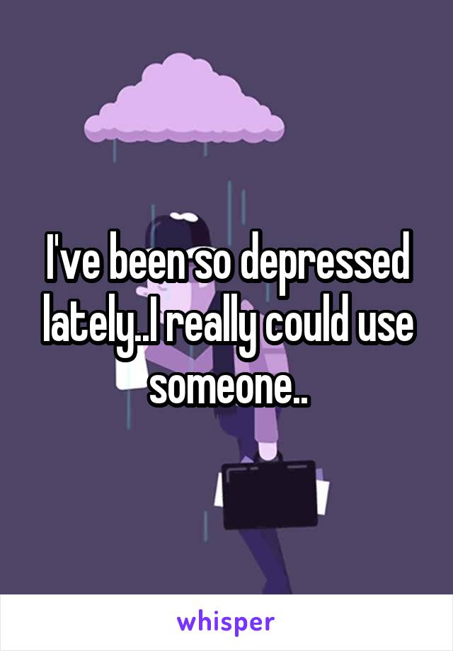 I've been so depressed lately..I really could use someone..