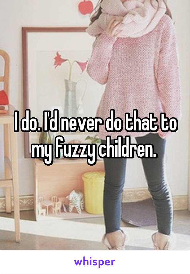 I do. I'd never do that to my fuzzy children. 
