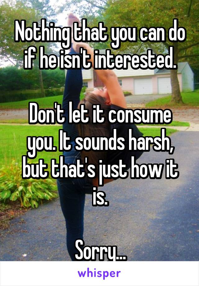 Nothing that you can do if he isn't interested.

Don't let it consume you. It sounds harsh, but that's just how it is.

Sorry...