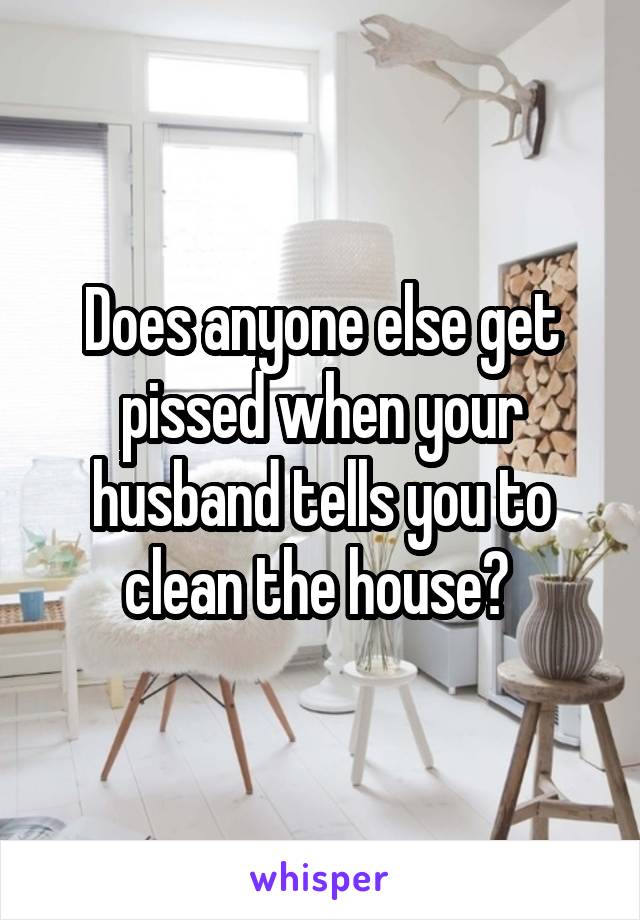 Does anyone else get pissed when your husband tells you to clean the house? 