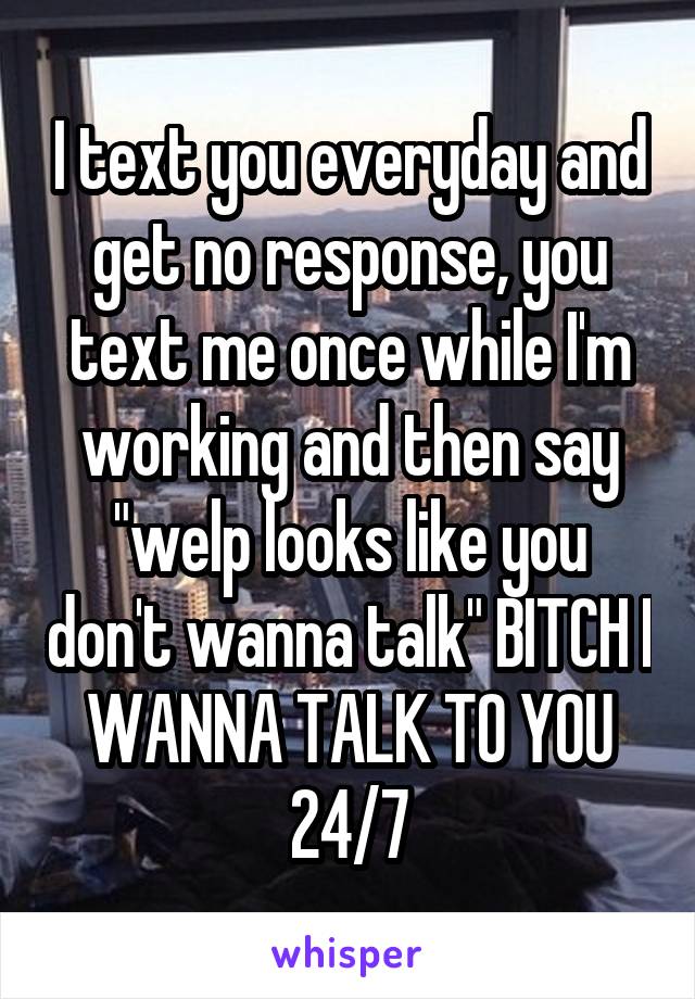 I text you everyday and get no response, you text me once while I'm working and then say "welp looks like you don't wanna talk" BITCH I WANNA TALK TO YOU 24/7