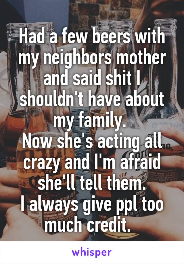 Had a few beers with my neighbors mother and said shit I shouldn't have about my family. 
Now she's acting all crazy and I'm afraid she'll tell them.
I always give ppl too much credit.  