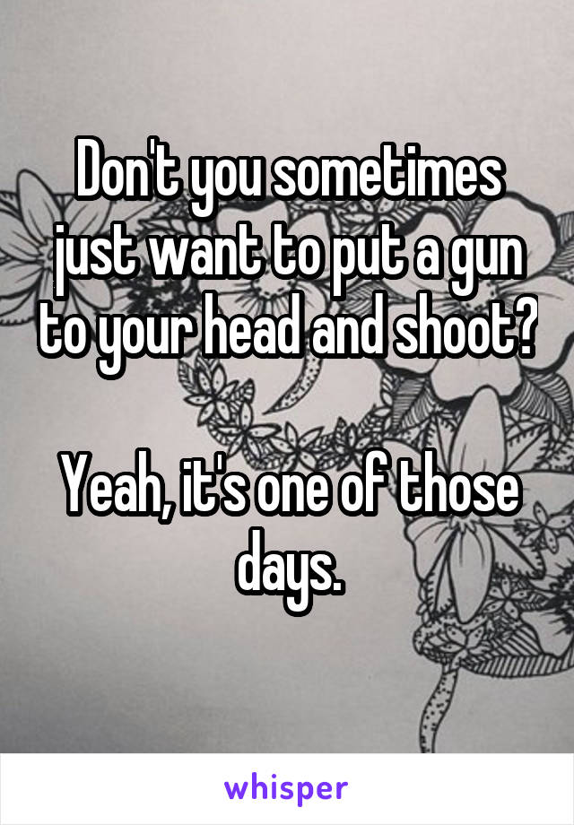 Don't you sometimes just want to put a gun to your head and shoot?

Yeah, it's one of those days.
