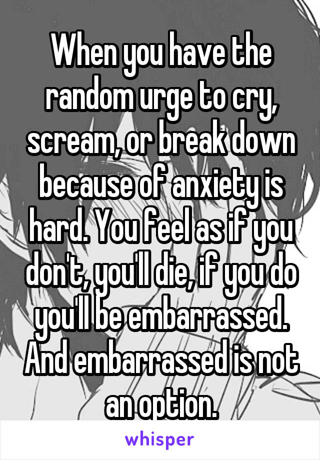 When you have the random urge to cry, scream, or break down because of anxiety is hard. You feel as if you don't, you'll die, if you do you'll be embarrassed. And embarrassed is not an option.