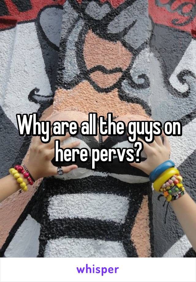 Why are all the guys on here pervs?