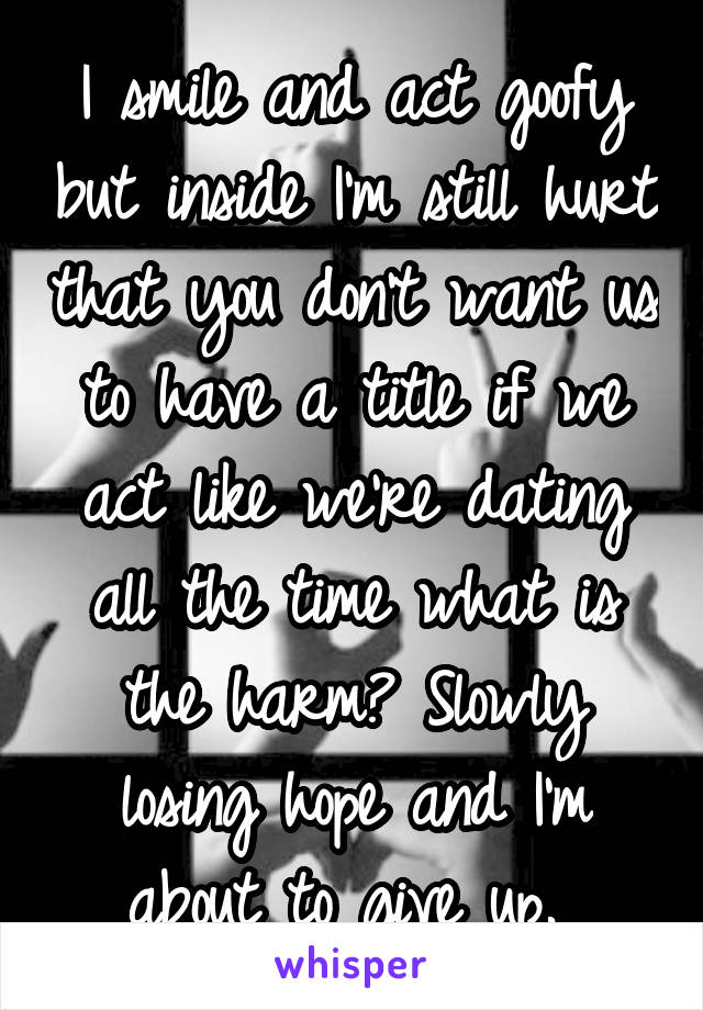 I smile and act goofy but inside I'm still hurt that you don't want us to have a title if we act like we're dating all the time what is the harm? Slowly losing hope and I'm about to give up. 