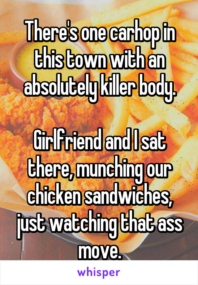 There's one carhop in this town with an absolutely killer body.

Girlfriend and I sat there, munching our chicken sandwiches, just watching that ass move.