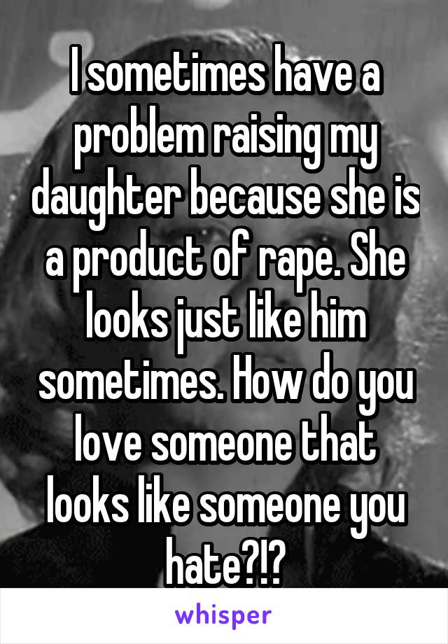 I sometimes have a problem raising my daughter because she is a product of rape. She looks just like him sometimes. How do you love someone that looks like someone you hate?!?