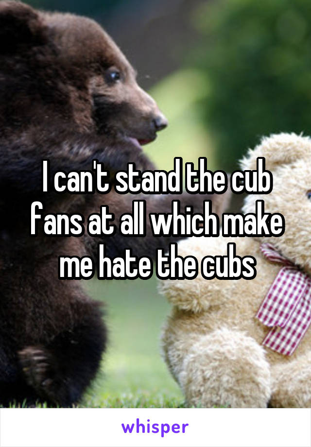 I can't stand the cub fans at all which make me hate the cubs