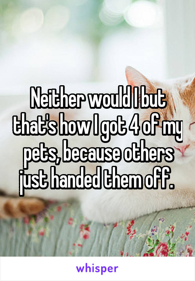 Neither would I but that's how I got 4 of my pets, because others just handed them off. 