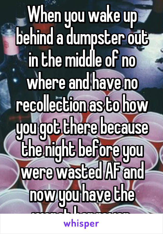 When you wake up behind a dumpster out in the middle of no where and have no recollection as to how you got there because the night before you were wasted AF and now you have the worst hangover.