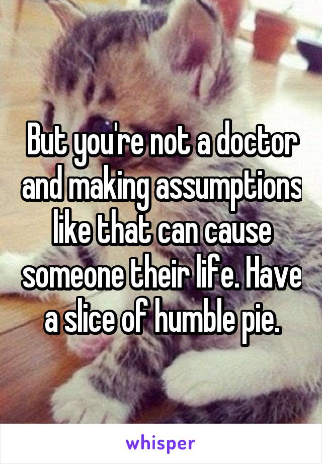 But you're not a doctor and making assumptions like that can cause someone their life. Have a slice of humble pie.