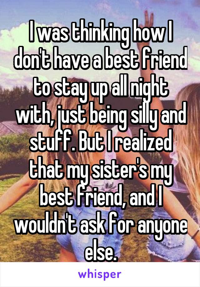 I was thinking how I don't have a best friend to stay up all night with, just being silly and stuff. But I realized that my sister's my best friend, and I wouldn't ask for anyone else.