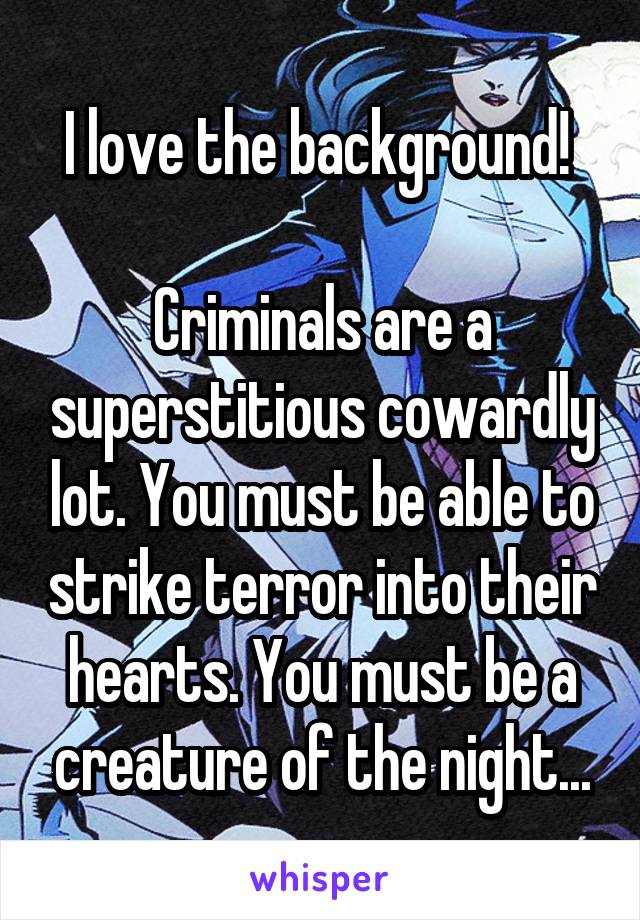 I love the background! 

Criminals are a superstitious cowardly lot. You must be able to strike terror into their hearts. You must be a creature of the night...