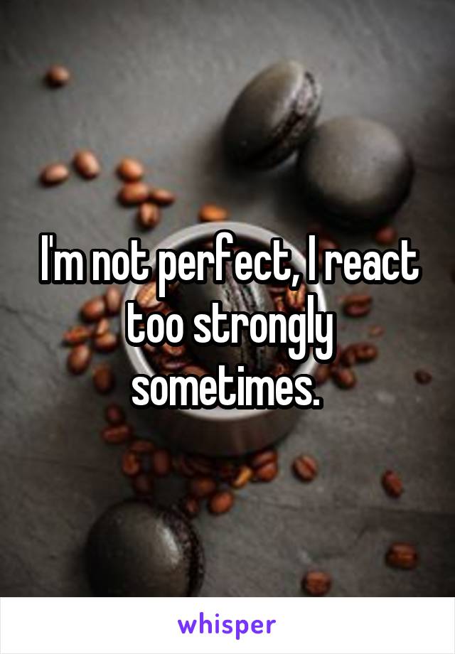 I'm not perfect, I react too strongly sometimes. 