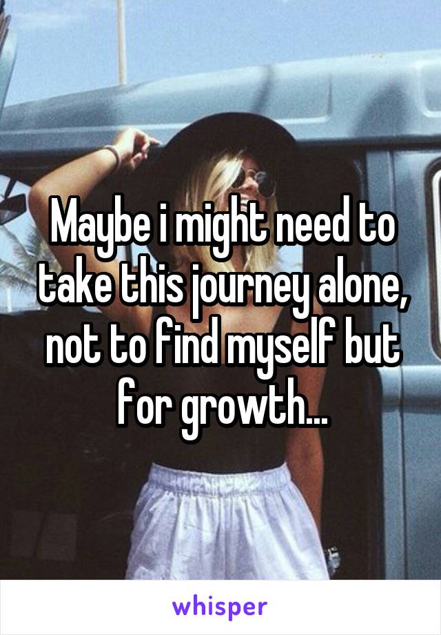 Maybe i might need to take this journey alone, not to find myself but for growth...