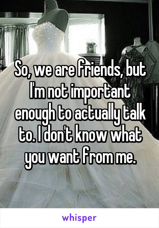 So, we are friends, but I'm not important enough to actually talk to. I don't know what you want from me.